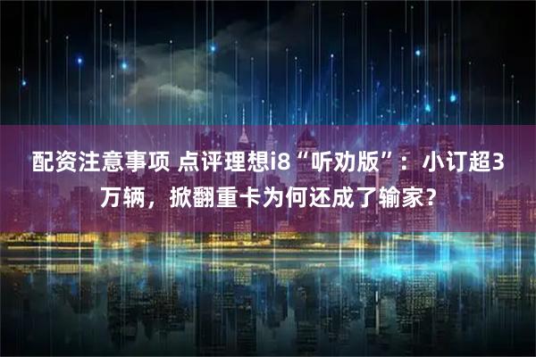 配资注意事项 点评理想i8“听劝版”：小订超3万辆，掀翻重卡为何还成了输家？