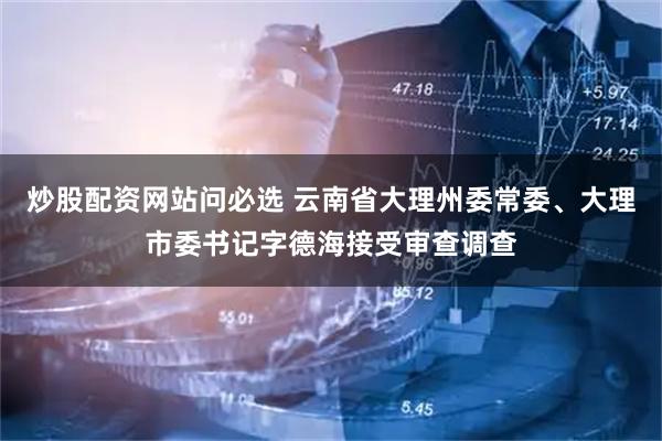 炒股配资网站问必选 云南省大理州委常委、大理市委书记字德海接受审查调查