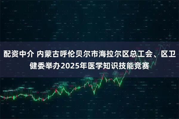 配资中介 内蒙古呼伦贝尔市海拉尔区总工会、区卫健委举办2025年医学知识技能竞赛