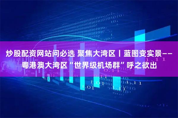 炒股配资网站问必选 聚焦大湾区丨蓝图变实景——粤港澳大湾区“世界级机场群”呼之欲出