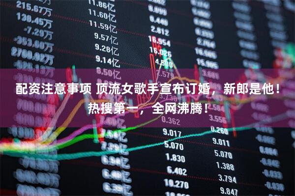 配资注意事项 顶流女歌手宣布订婚，新郎是他！热搜第一，全网沸腾！