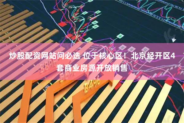 炒股配资网站问必选 位于核心区！北京经开区4套商业房源开放销售