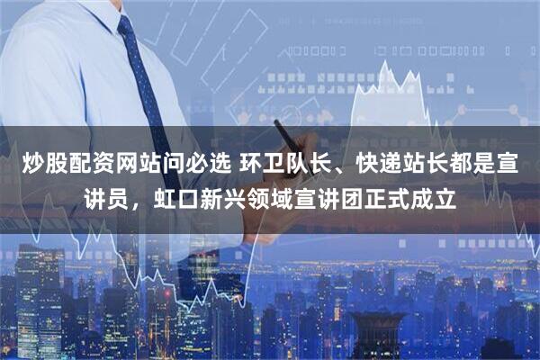 炒股配资网站问必选 环卫队长、快递站长都是宣讲员，虹口新兴领域宣讲团正式成立