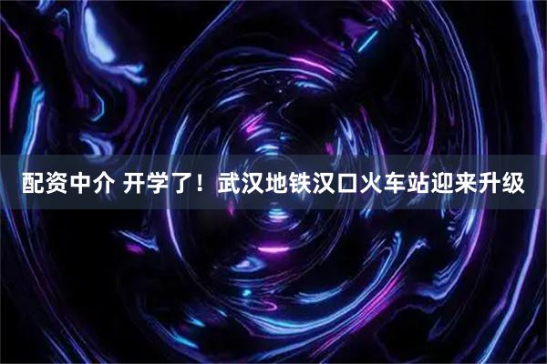 配资中介 开学了！武汉地铁汉口火车站迎来升级