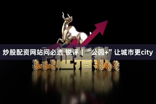 炒股配资网站问必选 锐评｜“公园+”让城市更city