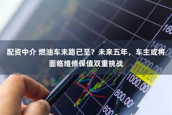 配资中介 燃油车末路已至？未来五年，车主或将面临维修保值双重挑战