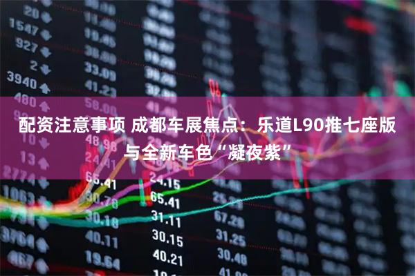 配资注意事项 成都车展焦点：乐道L90推七座版与全新车色“凝夜紫”