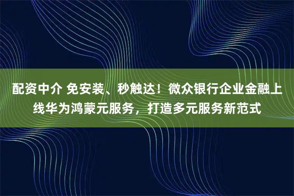 配资中介 免安装、秒触达！微众银行企业金融上线华为鸿蒙元服务，打造多元服务新范式