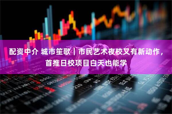 配资中介 城市笙歌｜市民艺术夜校又有新动作，首推日校项目白天也能学