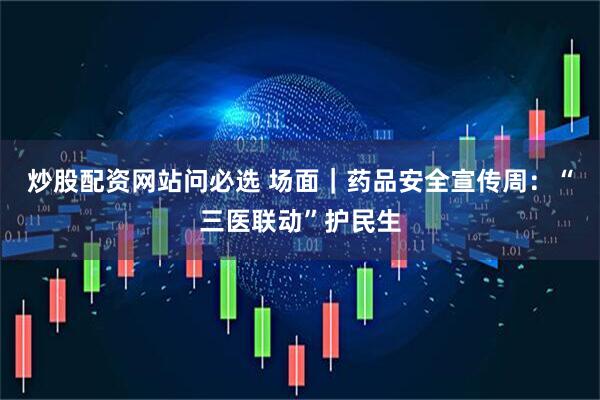 炒股配资网站问必选 场面｜药品安全宣传周：“三医联动”护民生