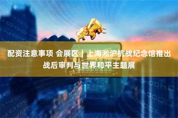 配资注意事项 会展区｜上海淞沪抗战纪念馆推出战后审判与世界和平主题展