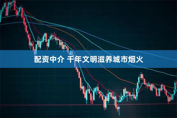 配资中介 千年文明滋养城市烟火
