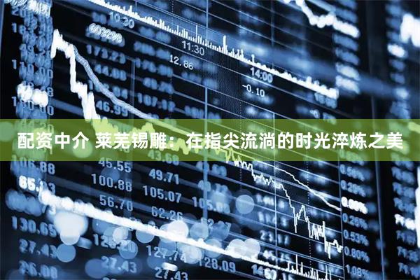 配资中介 莱芜锡雕：在指尖流淌的时光淬炼之美