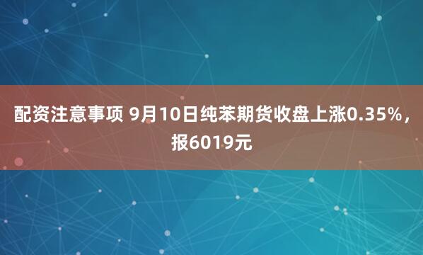 配资注意事项 9月10日纯苯期货收盘上涨0.35%，报6019元