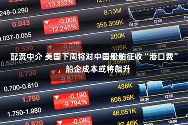 配资中介 美国下周将对中国船舶征收“港口费”,船企成本或将飙升