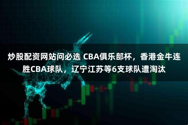 炒股配资网站问必选 CBA俱乐部杯，香港金牛连胜CBA球队，辽宁江苏等6支球队遭淘汰