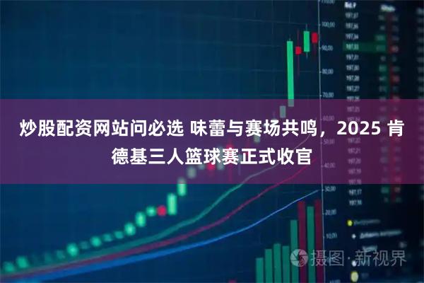 炒股配资网站问必选 味蕾与赛场共鸣，2025 肯德基三人篮球赛正式收官