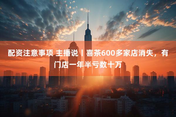 配资注意事项 主播说丨喜茶600多家店消失，有门店一年半亏数十万