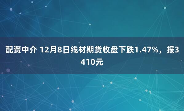 配资中介 12月8日线材期货收盘下跌1.47%，报3410元