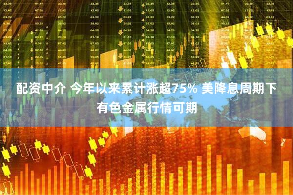 配资中介 今年以来累计涨超75% 美降息周期下有色金属行情可期
