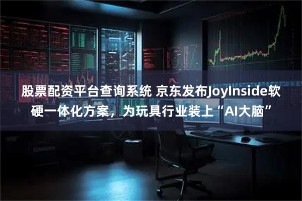 股票配资平台查询系统 京东发布JoyInside软硬一体化方案，为玩具行业装上“AI大脑”