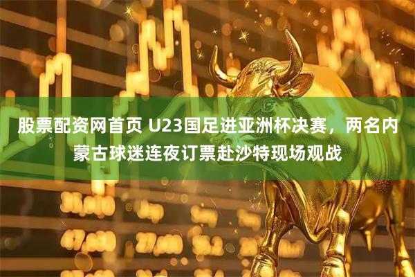 股票配资网首页 U23国足进亚洲杯决赛，两名内蒙古球迷连夜订票赴沙特现场观战