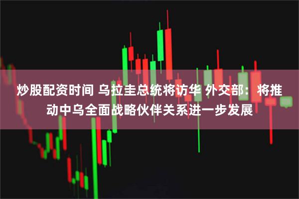 炒股配资时间 乌拉圭总统将访华 外交部：将推动中乌全面战略伙伴关系进一步发展