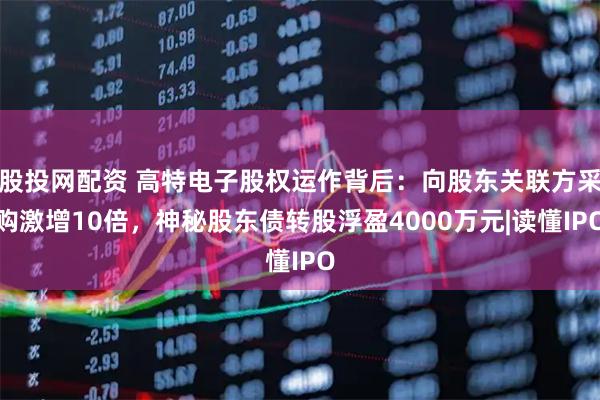 股投网配资 高特电子股权运作背后：向股东关联方采购激增10倍，神秘股东债转股浮盈4000万元|读懂IPO