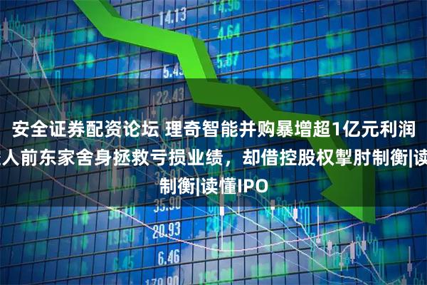 安全证券配资论坛 理奇智能并购暴增超1亿元利润，实控人前东家舍身拯救亏损业绩，却借控股权掣肘制衡|读懂IPO