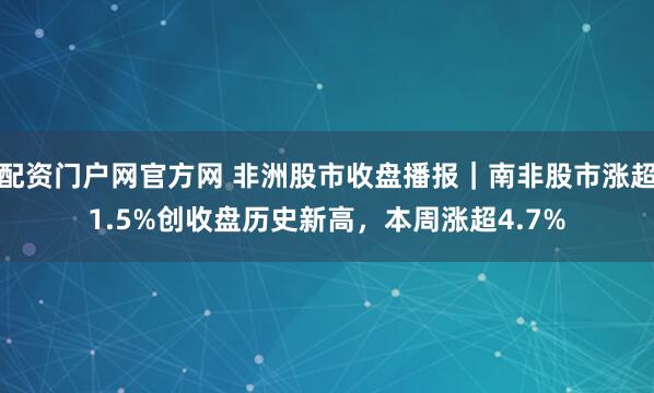 配资门户网官方网 非洲股市收盘播报｜南非股市涨超1.5%创收盘历史新高，本周涨超4.7%