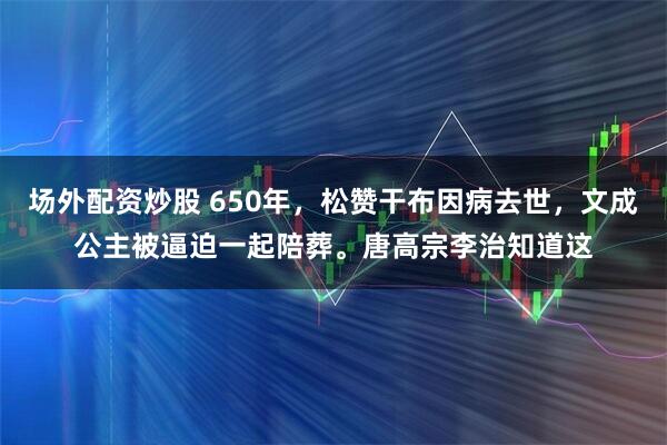 场外配资炒股 650年，松赞干布因病去世，文成公主被逼迫一起陪葬。唐高宗李治知道这