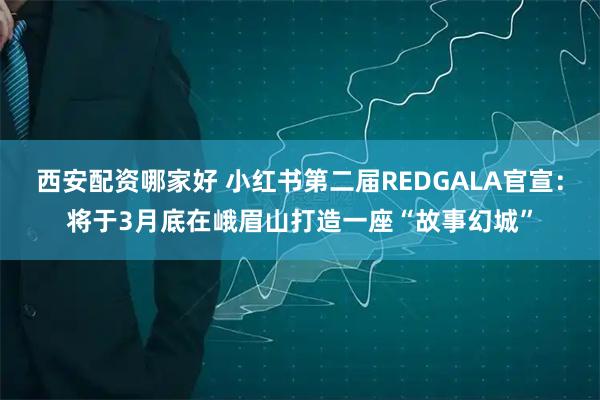 西安配资哪家好 小红书第二届REDGALA官宣：将于3月底在峨眉山打造一座“故事幻城”
