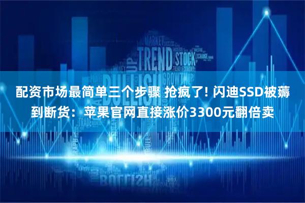 配资市场最简单三个步骤 抢疯了! 闪迪SSD被薅到断货：苹果官网直接涨价3300元翻倍卖
