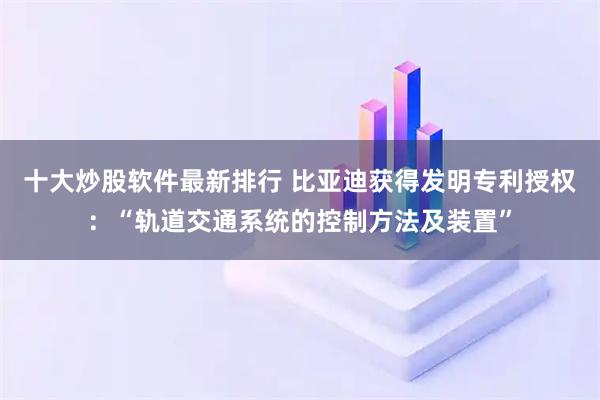 十大炒股软件最新排行 比亚迪获得发明专利授权:“轨道交通系统的控制方法及装置”