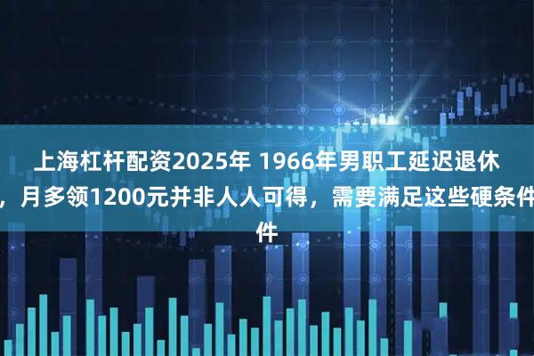 上海杠杆配资2025年 1966年男职工延迟退休,月多领1200元并非人人可得,需要满足这些硬条件