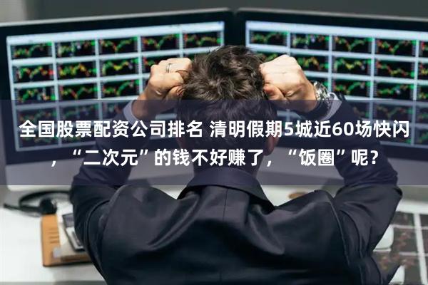 全国股票配资公司排名 清明假期5城近60场快闪,“二次元”的钱不好赚了,“饭圈”呢?