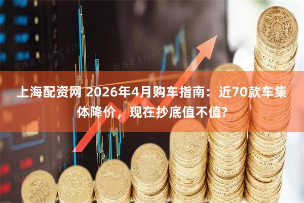 上海配资网 2026年4月购车指南：近70款车集体降价，现在抄底值不值?