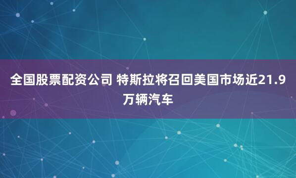 全国股票配资公司 特斯拉将召回美国市场近21.9万辆汽车