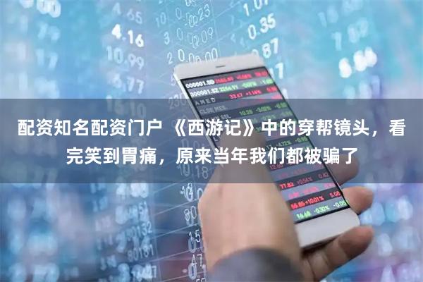 配资知名配资门户 《西游记》中的穿帮镜头，看完笑到胃痛，原来当年我们都被骗了
