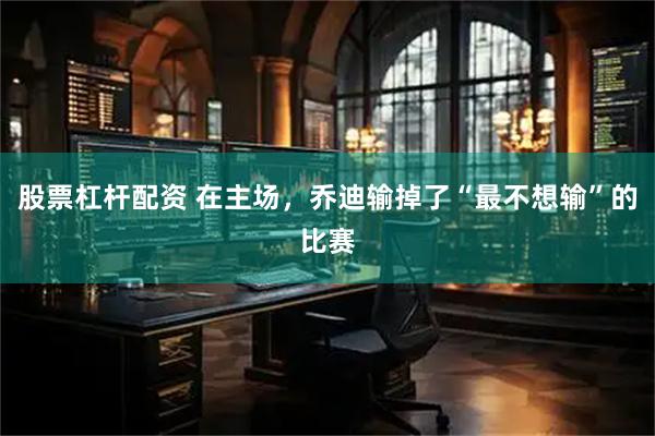 股票杠杆配资 在主场，乔迪输掉了“最不想输”的比赛