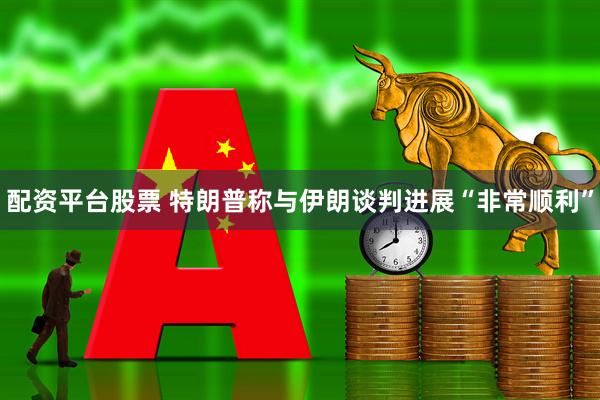 配资平台股票 特朗普称与伊朗谈判进展“非常顺利”