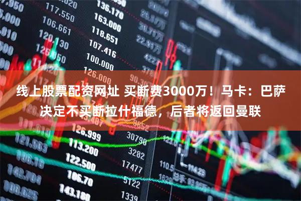 线上股票配资网址 买断费3000万！马卡：巴萨决定不买断拉什福德，后者将返回曼联
