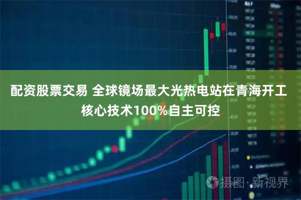 配资股票交易 全球镜场最大光热电站在青海开工 核心技术100%自主可控