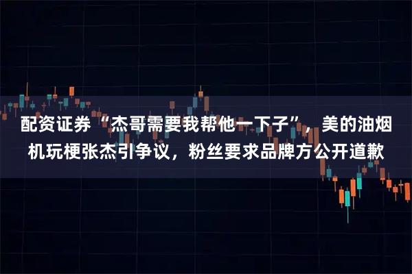 配资证券 “杰哥需要我帮他一下子”，美的油烟机玩梗张杰引争议，粉丝要求品牌方公开道歉