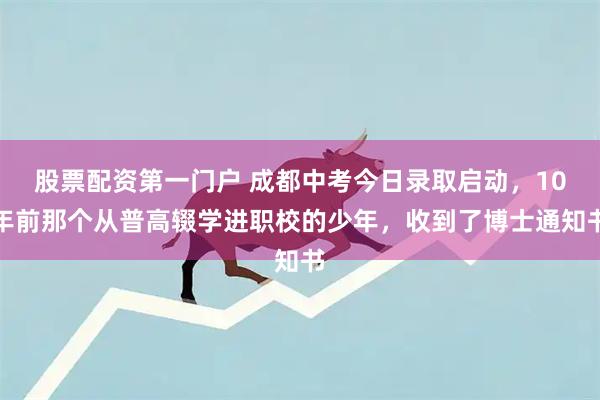 股票配资第一门户 成都中考今日录取启动，10年前那个从普高辍学进职校的少年，收到了博士通知书