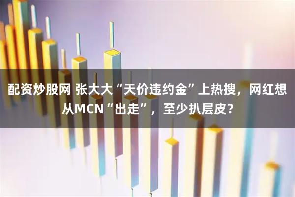 配资炒股网 张大大“天价违约金”上热搜，网红想从MCN“出走”，至少扒层皮？