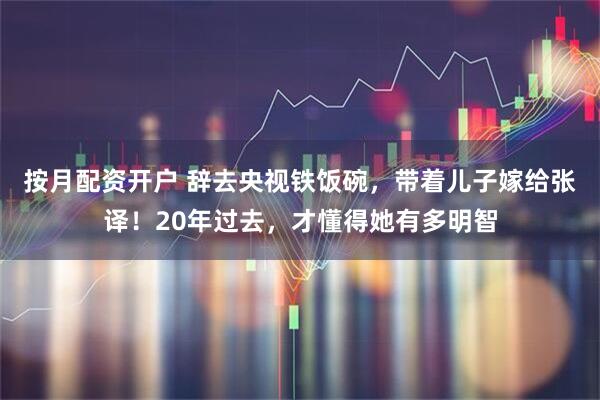 按月配资开户 辞去央视铁饭碗，带着儿子嫁给张译！20年过去，才懂得她有多明智